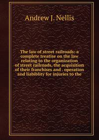 The law of street railroads: a complete treatise on the law relating to the organization of street railroads, the acquisition of their franchises and . operation and liabiblity for injuries to the