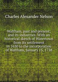 Waltham, past and present; and its industries. With an historical sketch of Watertown from its settlement in 1630 to the incorporation of Waltham, January 15, 1738