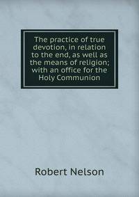 The practice of true devotion, in relation to the end, as well as the means of religion; with an office for the Holy Communion