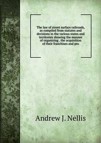The law of street surface railroads, as compiled from statutes and decisions in the various states and territories showing the manner of organizing . the acquisition of their franchises and pro