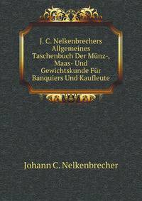 J. C. Nelkenbrechers Allgemeines Taschenbuch Der Munz-, Maas- Und Gewichtskunde Fur Banquiers Und Kaufleute