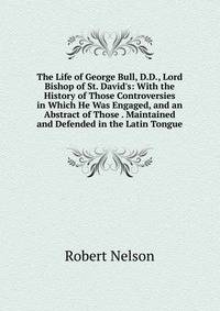 The Life of George Bull, D.D., Lord Bishop of St. David's: With the History of Those Controversies in Which He Was Engaged, and an Abstract of Those . Maintained and Defended in the Latin Tongue
