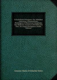 O Escholiaste Portuguez: Ou, Subsidios Litterarios, Grammaticaes, Philologicos E Rhetoricos Compilados Dos Melhores Auctores E Divididos Em Tres . Da Lingua Portugueza (Arabic Edition)