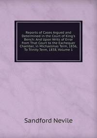 Reports of Cases Argued and Determined in the Court of King's Bench: And Upon Writs of Error from That Court to the Exchequer Chamber, in Michaelmas Term, 1836, To Trinity Term, 1838, Volume 1