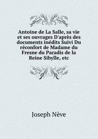 Antoine de La Salle, sa vie et ses ouvrages D'apr?s des documents in?dits Suivi Du r?confort de Madame du Fresne du Paradis de la Reine Sibylle, etc