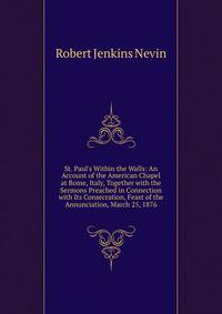 St. Paul's Within the Walls: An Account of the American Chapel at Rome, Italy, Together with the Sermons Preached in Connection with Its Consecration, Feast of the Annunciation, March 25, 1876