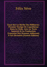 Essai Sur La Mythe Des Ribhavas: Premier Vestige De L'apoth?ose Dans Le V?da, Avec Le Texte Sanscrit Et La Traduction Fran?aise Des Hymnes Address?s ? Ces Divinit?s (French Edition)