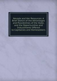 Nevada and Her Resources: A Brief Sketch of the Advantages and Possibilities of the State, and the Opportunities and Inducements Offered to Capitalists and Homeseekers