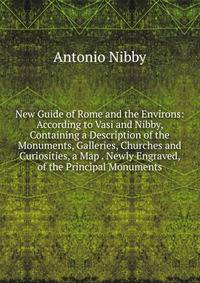 New Guide of Rome and the Environs: According to Vasi and Nibby, Containing a Description of the Monuments, Galleries, Churches and Curiosities, a Map . Newly Engraved, of the Principal Monuments