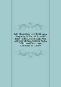 Life Of Abraham Lincoln; Being A Biography Of His Life From His Birth To His Assassination; Also A Record Of His Ancestors, And A Collection Of Anecdotes Attributed To Lincoln