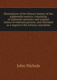 Illustrations of the literary history of the eighteenth century: consisting of authentic memoirs and original letters of eminent persons, and intended as a sequel to the Literary anecdotes