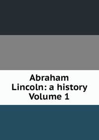 Abraham Lincoln: a history Volume 1