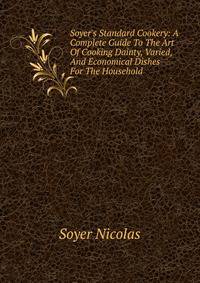 Soyer's Standard Cookery: A Complete Guide To The Art Of Cooking Dainty, Varied, And Economical Dishes For The Household