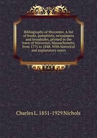 Bibliography of Worcester. A list of books, pamphlets, newspapers and broadsides, printed in the town of Worcester, Massachusetts, from 1775 to 1848. With historical and explanatory notes