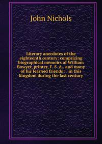 Literary anecdotes of the eighteenth century: comprizing biographical memoirs of William Bowyer, printer, F. S. A., and many of his learned friends : . in this kingdom during the last century