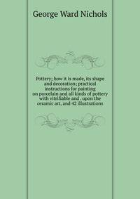 Pottery; how it is made, its shape and decoration; practical instructions for painting on porcelain and all kinds of pottery with vitrifiable and . upon the ceramic art, and 42 illustrations