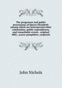 The progresses and public processions of Queen Elizabeth: among which are interspersed other solemnities, public expenditures, and remarkable events . original MSS., scarce pamphlets, corporati