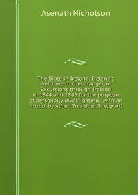 The Bible in Ireland; Ireland's welcome to the stranger, or Excursions through Ireland in 1844 and 1845 for the purpose of personally investigating . with an introd. by Alfred Tresidder Sheppard
