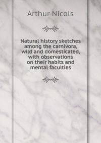Natural history sketches among the carnivora, wild and domesticated, with observations on their habits and mental faculties