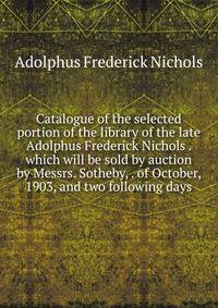 Catalogue of the selected portion of the library of the late Adolphus Frederick Nichols . which will be sold by auction by Messrs. Sotheby, . of October, 1903, and two following days