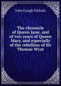 The chronicle of Queen Jane, and of two years of Queen Mary, and especially of the rebellion of Sir Thomas Wyat