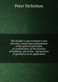 The builder's and workman's new director, comprising explanations of the general principles of architecture, of the practice of building, and of the . and practice of geometry in its application