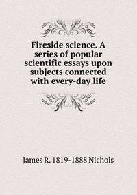 Fireside science. A series of popular scientific essays upon subjects connected with every-day life