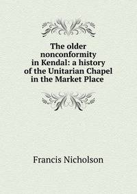 The older nonconformity in Kendal: a history of the Unitarian Chapel in the Market Place .