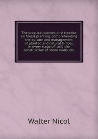 The practical planter, or, A treatise on forest planting: comprehending the culture and management of planted and natural timber, in every stage of . and the construction of stone walls, etc.