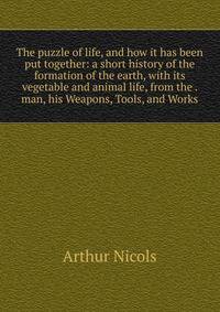 The puzzle of life, and how it has been put together: a short history of the formation of the earth, with its vegetable and animal life, from the . man, his Weapons, Tools, and Works