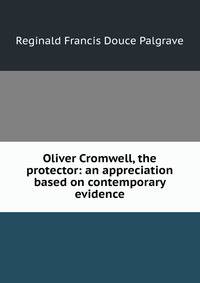 Oliver Cromwell, the protector: an appreciation based on contemporary evidence