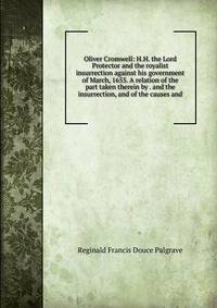 Oliver Cromwell: H.H. the Lord Protector and the royalist insurrection against his government of March, 1655. A relation of the part taken therein by . and the insurrection, and of the causes and