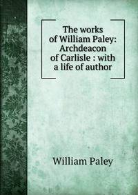 The works of William Paley: Archdeacon of Carlisle : with a life of author