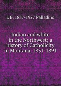 Indian and white in the Northwest; a history of Catholicity in Montana, 1831-1891
