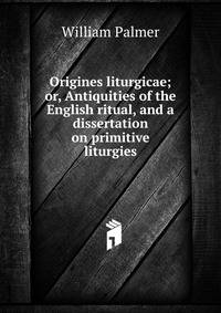 Origines liturgicae; or, Antiquities of the English ritual, and a dissertation on primitive liturgies