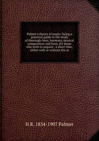 Palmer's theory of music: being a practical guide to the study of thorough-bass, harmony, musical composition and form, for those who wish to acquire . a short time, either with or without the ai