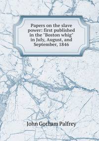 Papers on the slave power: first published in the "Boston whig" in July, August, and September, 1846