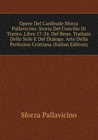 Opere Del Cardinale Sforza Pallavicino: Storia Del Concilio Di Trento. Libro 17-24. Del Bene. Trattato Dello Stile E Del Dialogo. Arte Della Perfezion Cristiana (Italian Edition)