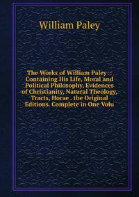 The Works of William Paley .: Containing His Life, Moral and Political Philosophy, Evidences of Christianity, Natural Theology, Tracts, Horae . the Original Editions. Complete in One Volu