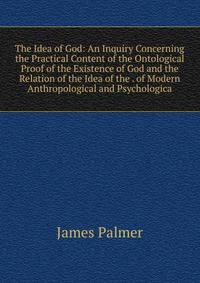 The Idea of God: An Inquiry Concerning the Practical Content of the Ontological Proof of the Existence of God and the Relation of the Idea of the . of Modern Anthropological and Psychologica