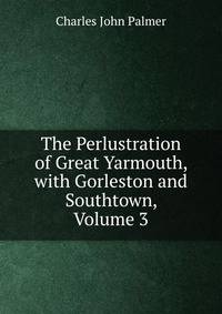 The Perlustration of Great Yarmouth, with Gorleston and Southtown, Volume 3