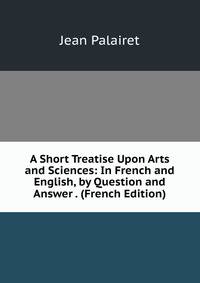 A Short Treatise Upon Arts and Sciences: In French and English, by Question and Answer . (French Edition)