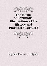 The House of Commons, Illustrations of Its History and Practice: 3 Lectures