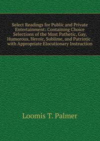 Select Readings for Public and Private Entertainment: Containing Choice Selections of the Most Pathetic, Gay, Humorous, Heroic, Sublime, and Patriotic . with Appropriate Elocutionary Instruction