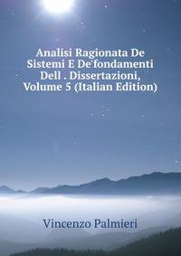Analisi Ragionata De Sistemi E De'fondamenti Dell . Dissertazioni, Volume 5 (Italian Edition)