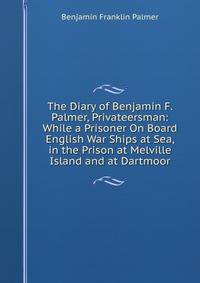 The Diary of Benjamin F. Palmer, Privateersman: While a Prisoner On Board English War Ships at Sea, in the Prison at Melville Island and at Dartmoor