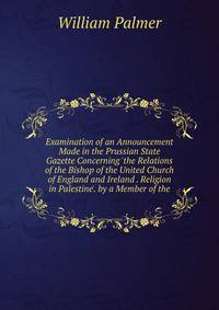 Examination of an Announcement Made in the Prussian State Gazette Concerning 'the Relations of the Bishop of the United Church of England and Ireland . Religion in Palestine'. by a Member of the