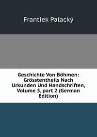 Geschichte Von B?hmen: Gr?sstentheils Nach Urkunden Und Handschriften, Volume 5, part 2 (German Edition)