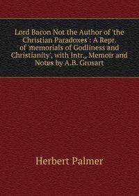 Lord Bacon Not the Author of 'the Christian Paradoxes': A Repr. of 'memorials of Godliness and Christianity', with Intr., Memoir and Notes by A.B. Grosart