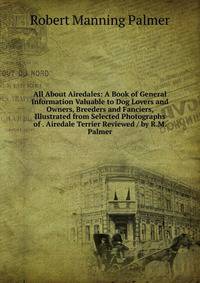 All About Airedales: A Book of General Information Valuable to Dog Lovers and Owners, Breeders and Fanciers, Illustrated from Selected Photographs of . Airedale Terrier Reviewed / by R.M. Palmer